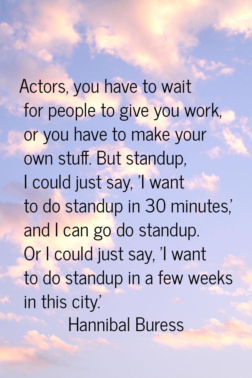 Actors, you have to wait for people to give you work, or you have to make your own stuff. But stand