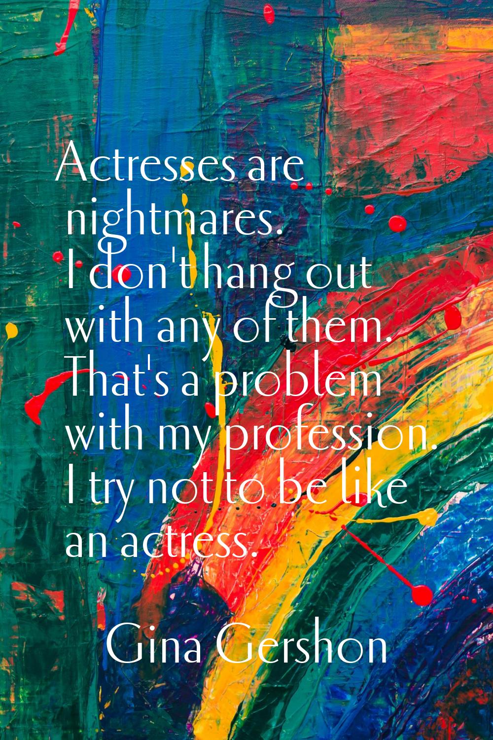Actresses are nightmares. I don't hang out with any of them. That's a problem with my profession. I