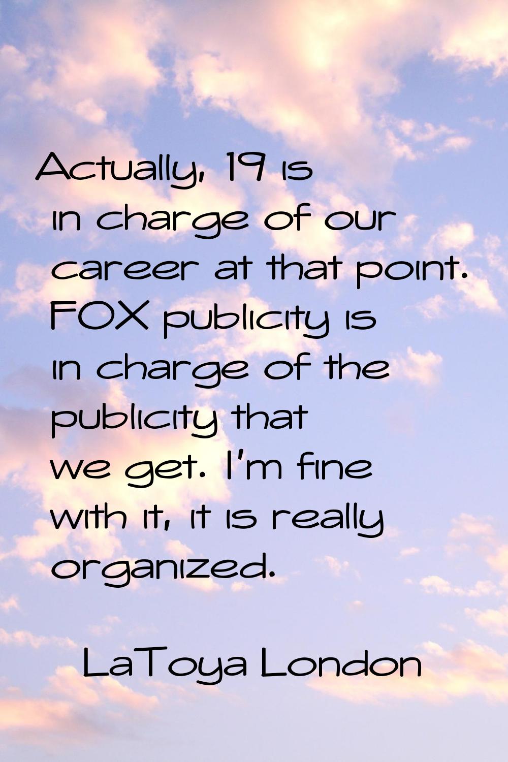 Actually, 19 is in charge of our career at that point. FOX publicity is in charge of the publicity 