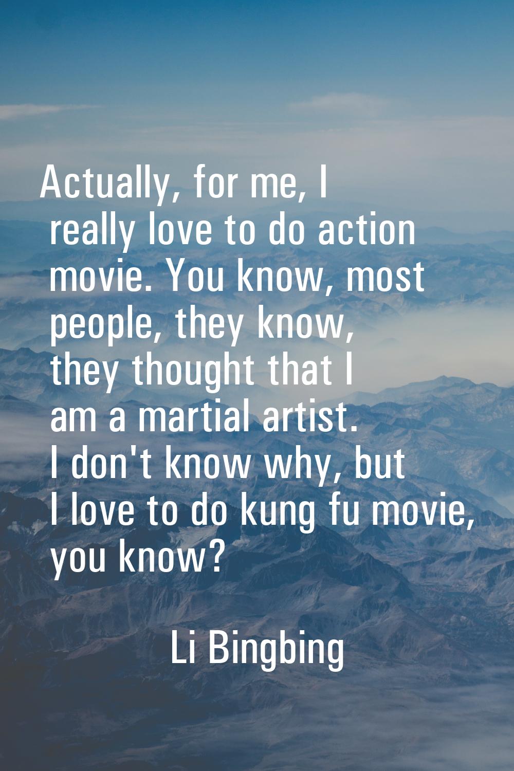 Actually, for me, I really love to do action movie. You know, most people, they know, they thought 