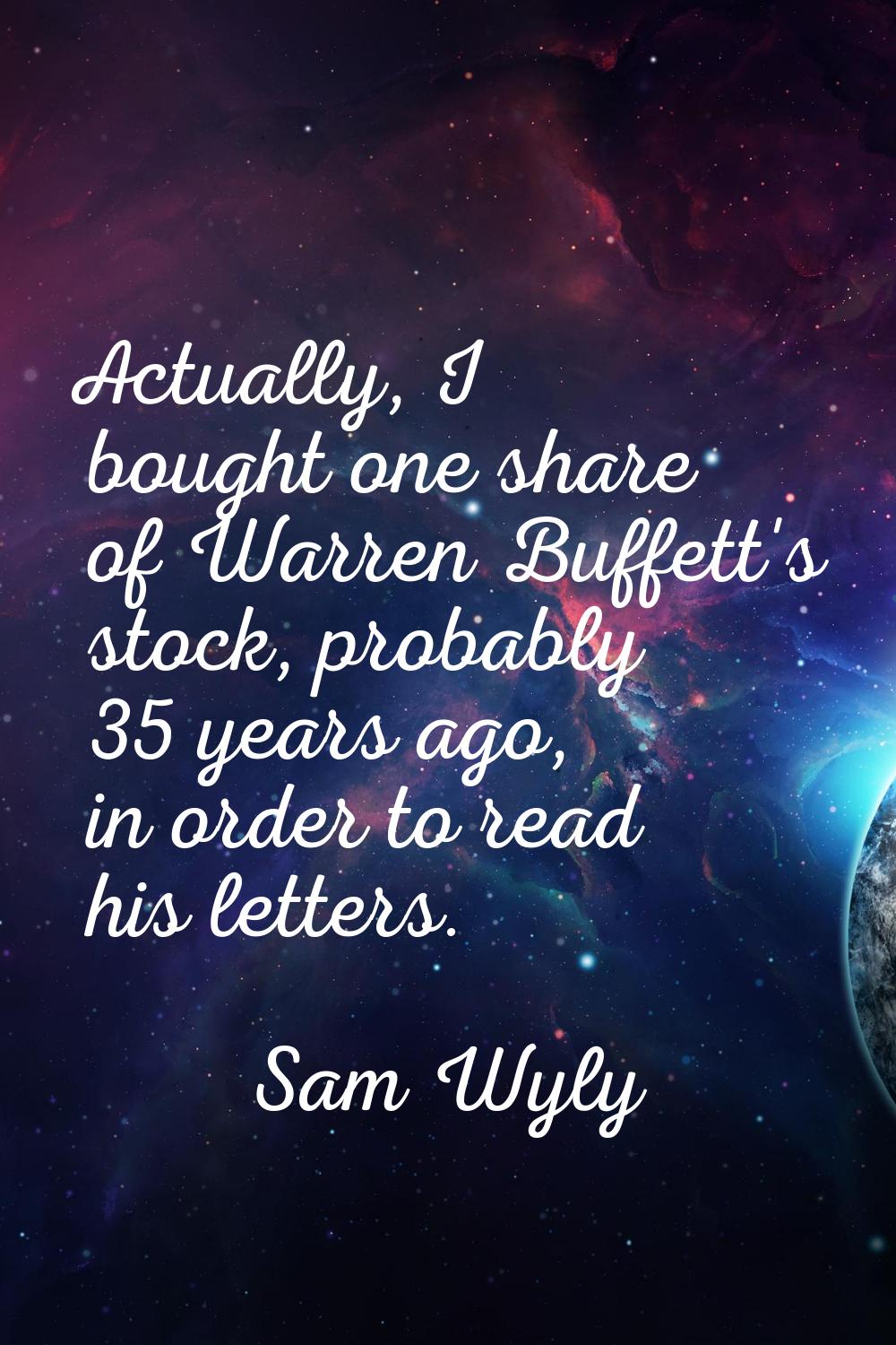 Actually, I bought one share of Warren Buffett's stock, probably 35 years ago, in order to read his