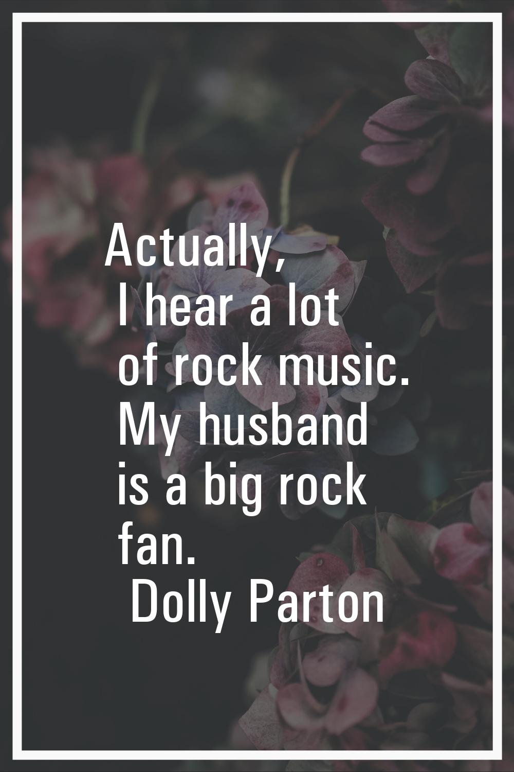 Actually, I hear a lot of rock music. My husband is a big rock fan.