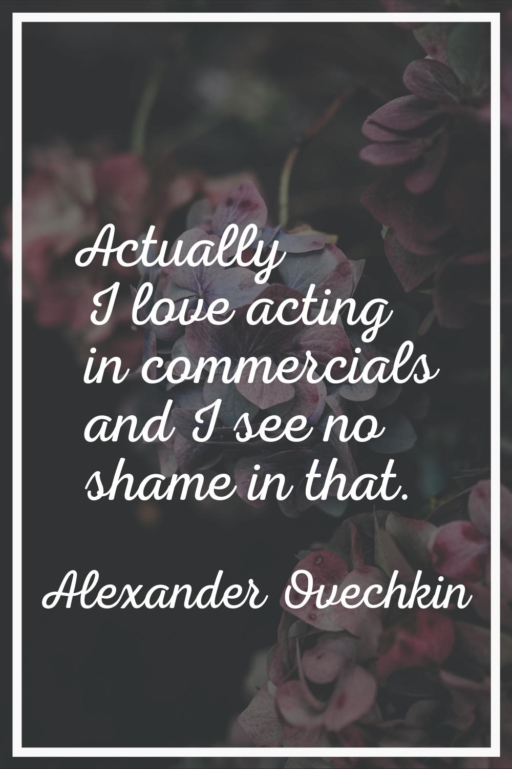 Actually I love acting in commercials and I see no shame in that.