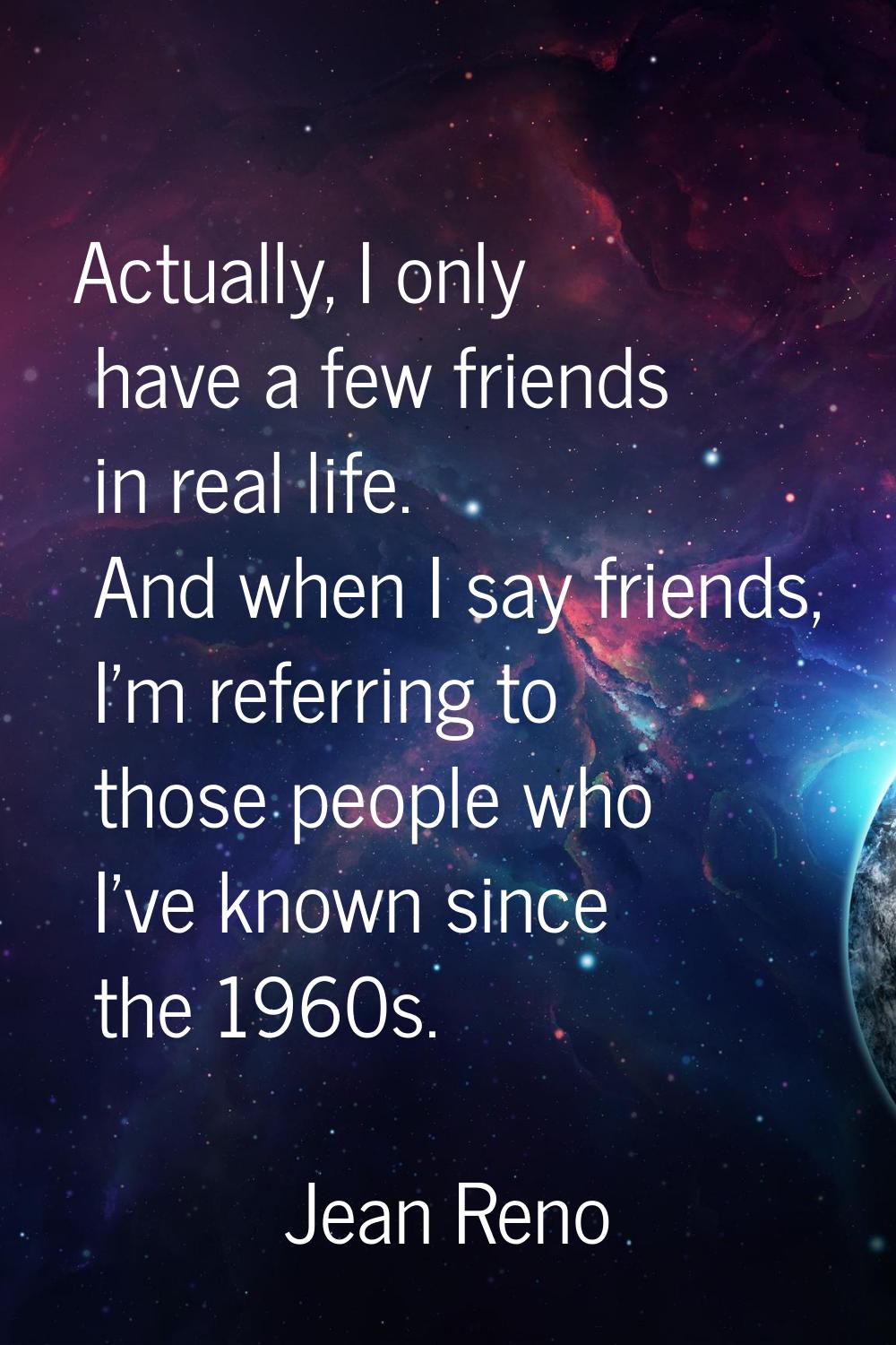 Actually, I only have a few friends in real life. And when I say friends, I'm referring to those pe