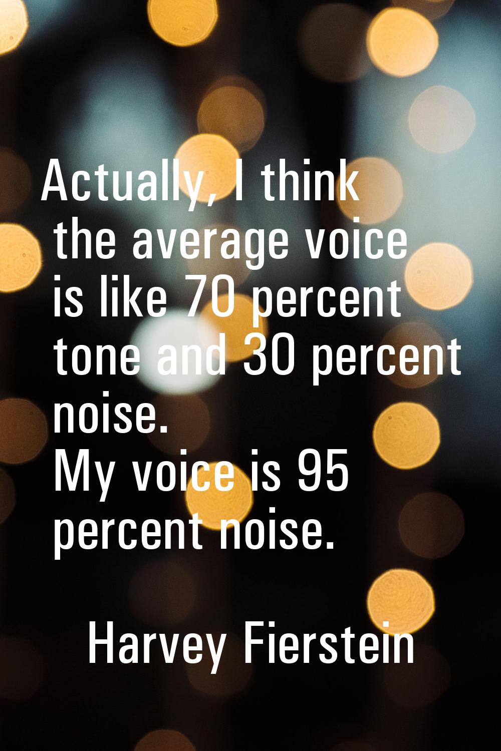 Actually, I think the average voice is like 70 percent tone and 30 percent noise. My voice is 95 pe