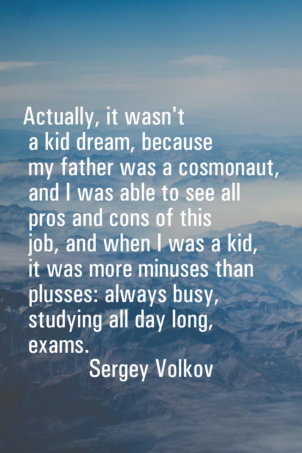 Actually, it wasn't a kid dream, because my father was a cosmonaut, and I was able to see all pros 