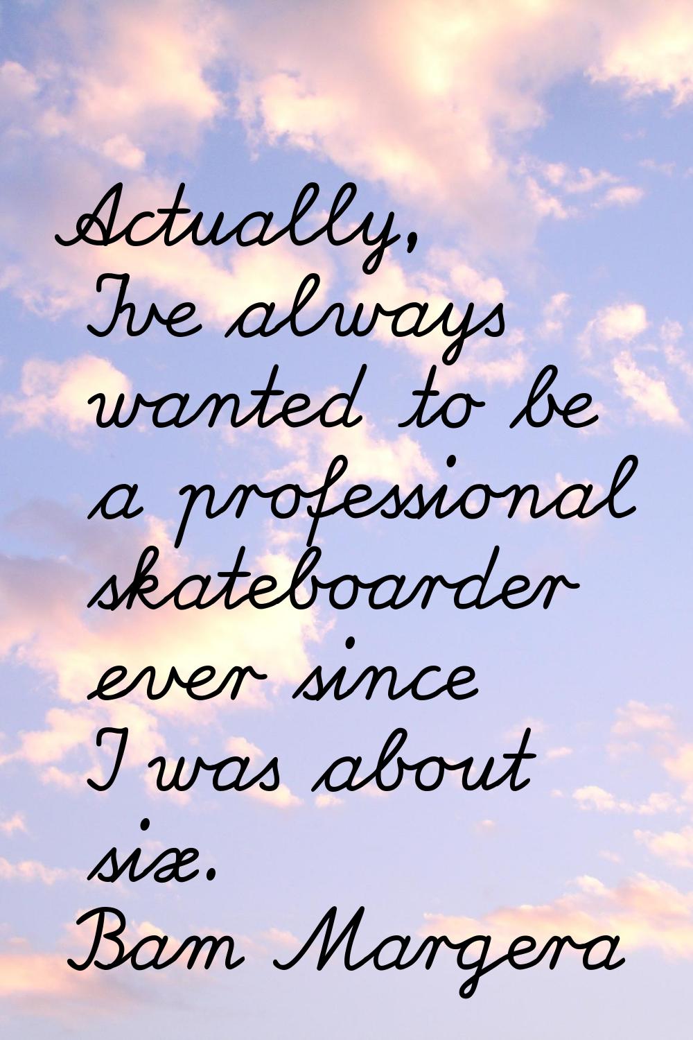 Actually, I've always wanted to be a professional skateboarder ever since I was about six.