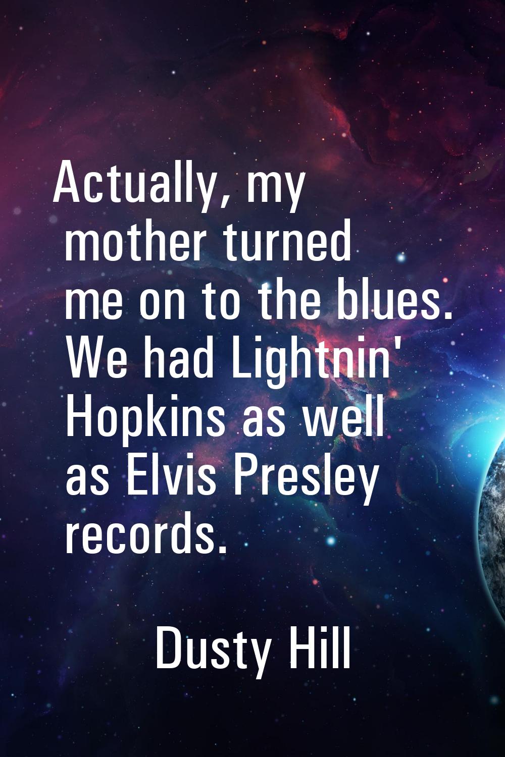 Actually, my mother turned me on to the blues. We had Lightnin' Hopkins as well as Elvis Presley re