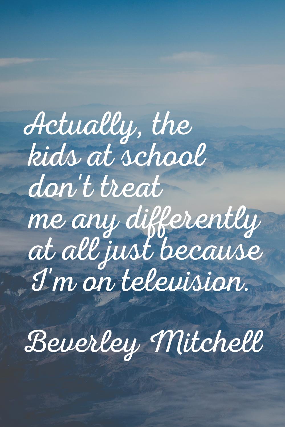 Actually, the kids at school don't treat me any differently at all just because I'm on television.