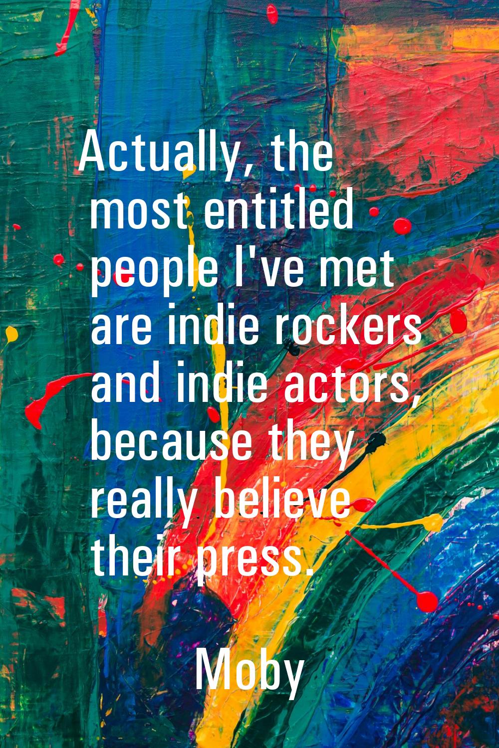 Actually, the most entitled people I've met are indie rockers and indie actors, because they really