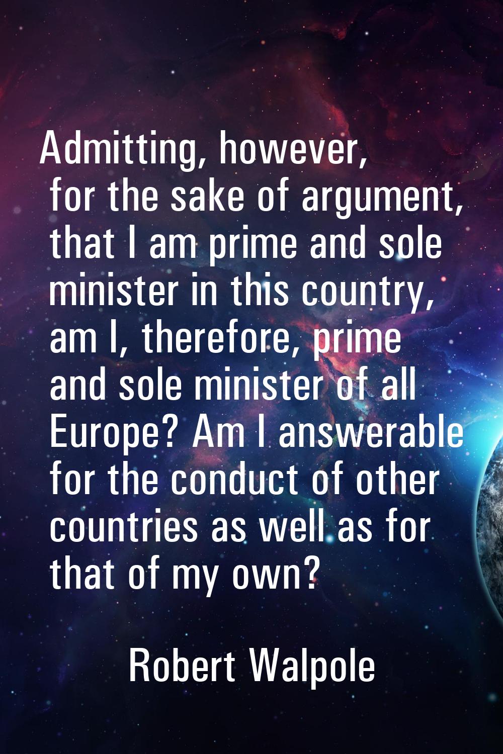 Admitting, however, for the sake of argument, that I am prime and sole minister in this country, am
