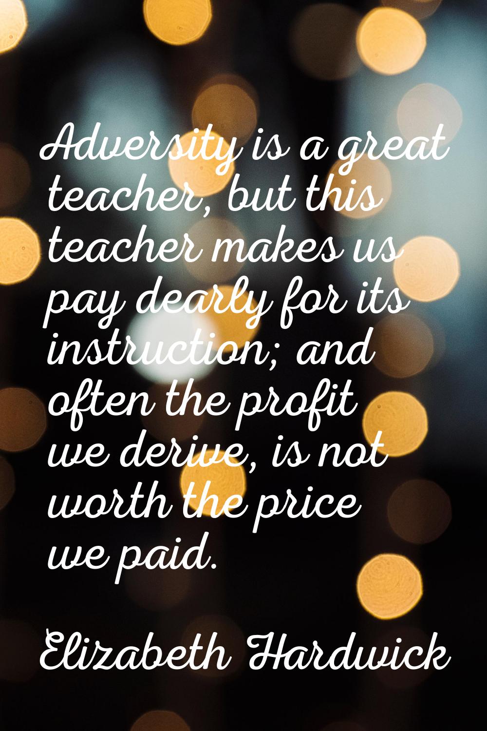 Adversity is a great teacher, but this teacher makes us pay dearly for its instruction; and often t