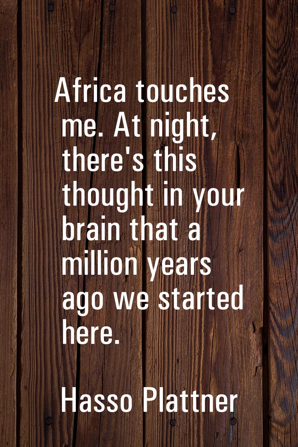 Africa touches me. At night, there's this thought in your brain that a million years ago we started