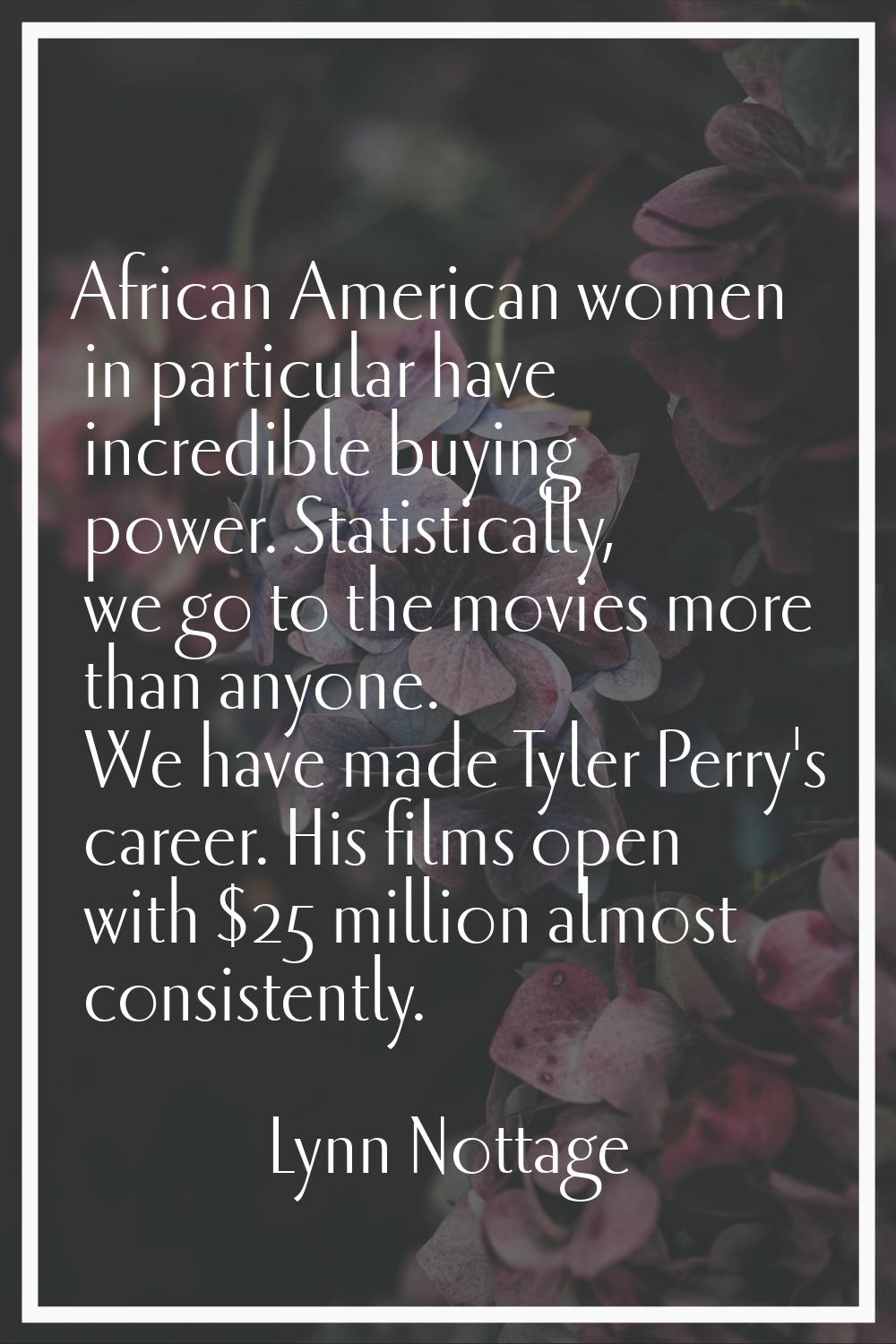 African American women in particular have incredible buying power. Statistically, we go to the movi