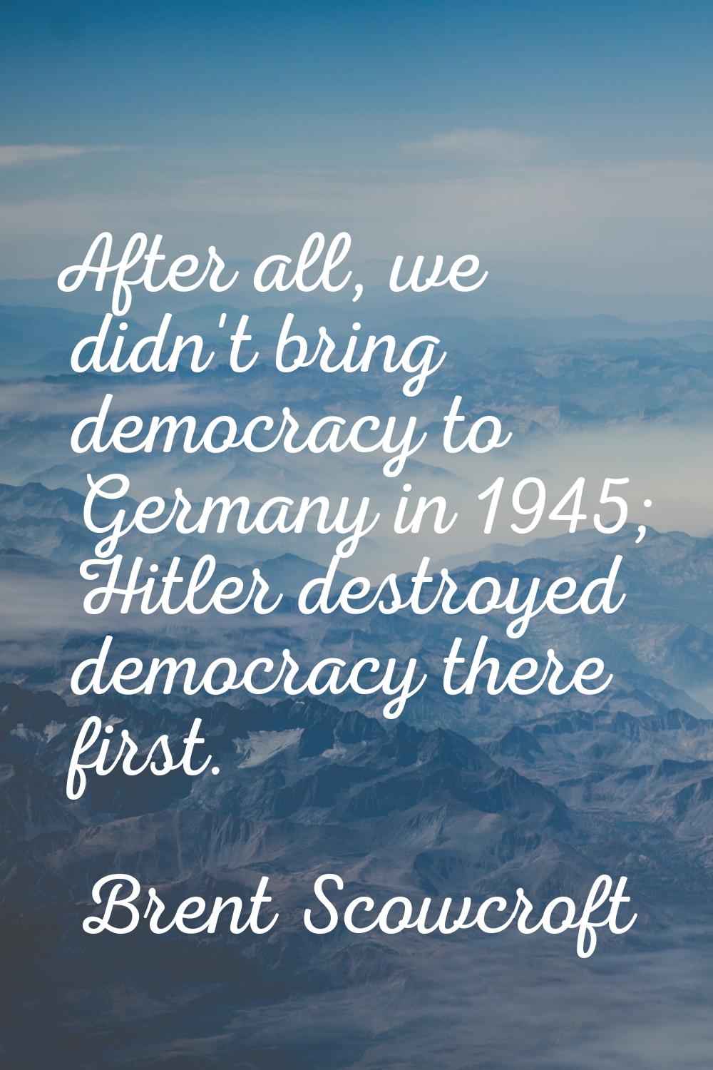 After all, we didn't bring democracy to Germany in 1945; Hitler destroyed democracy there first.