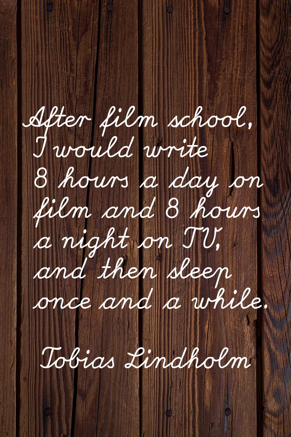 After film school, I would write 8 hours a day on film and 8 hours a night on TV, and then sleep on