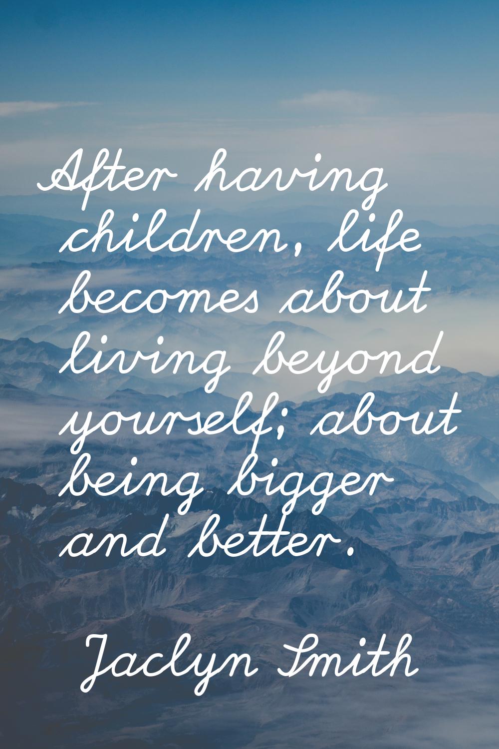 After having children, life becomes about living beyond yourself; about being bigger and better.