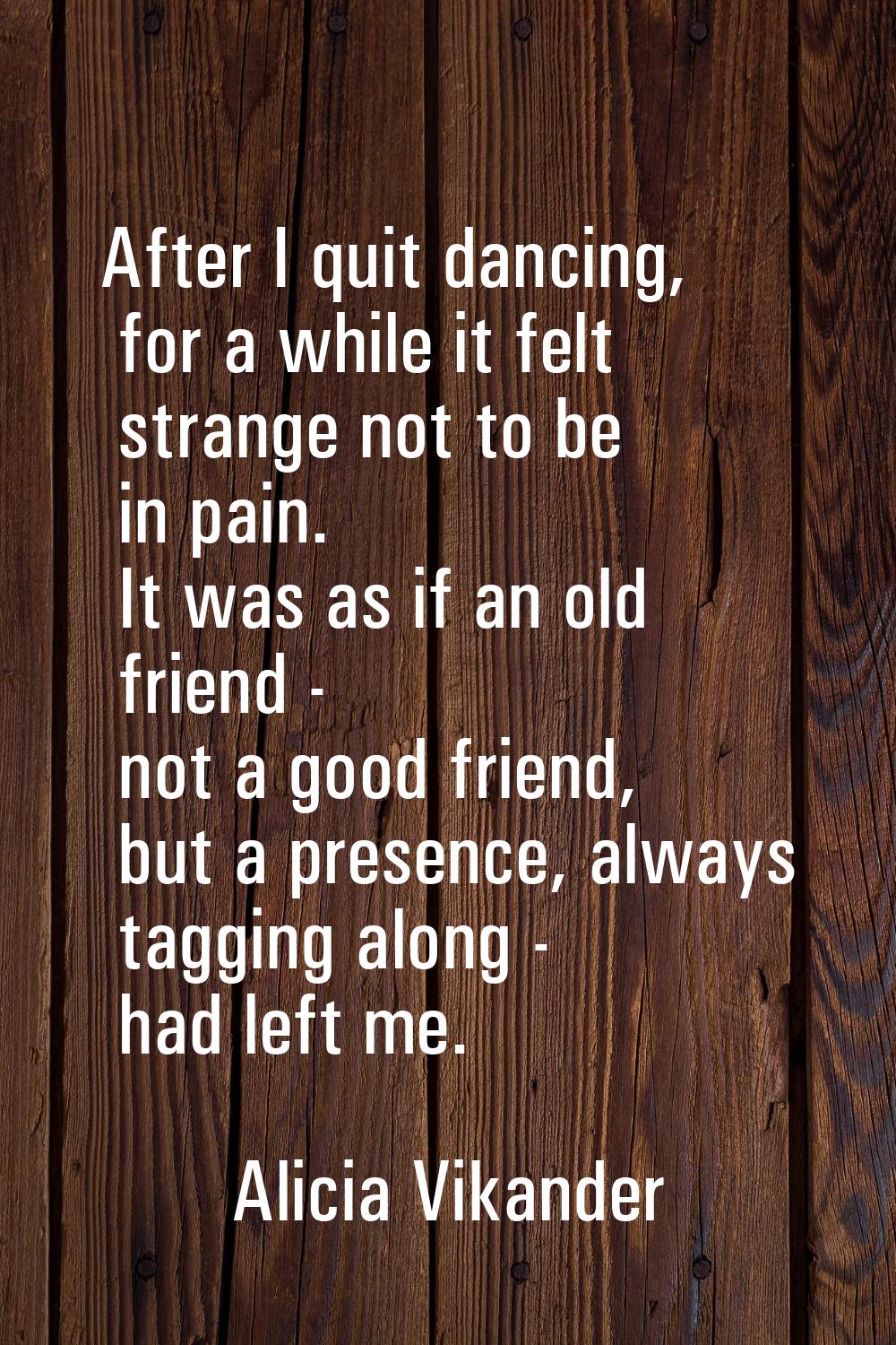 After I quit dancing, for a while it felt strange not to be in pain. It was as if an old friend - n