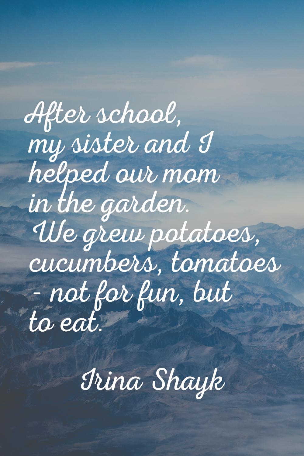 After school, my sister and I helped our mom in the garden. We grew potatoes, cucumbers, tomatoes -