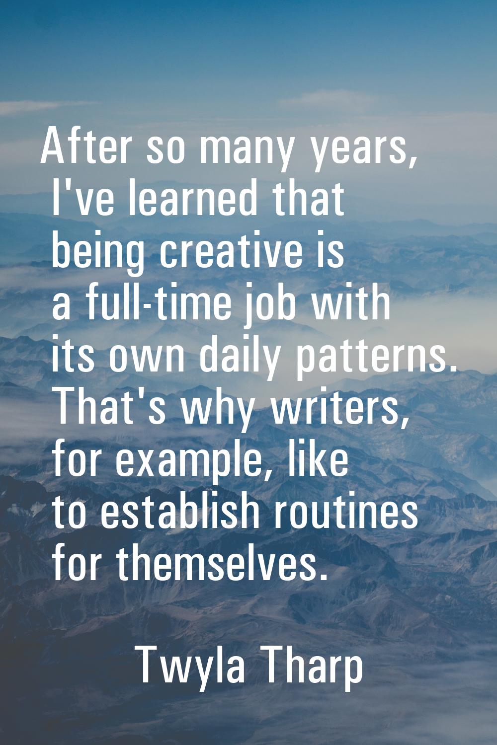 After so many years, I've learned that being creative is a full-time job with its own daily pattern