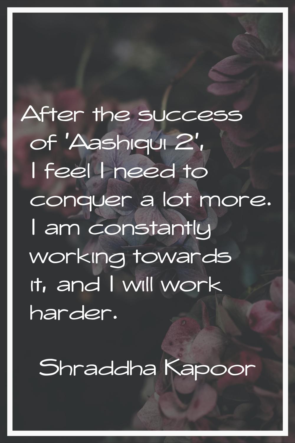 After the success of 'Aashiqui 2', I feel I need to conquer a lot more. I am constantly working tow