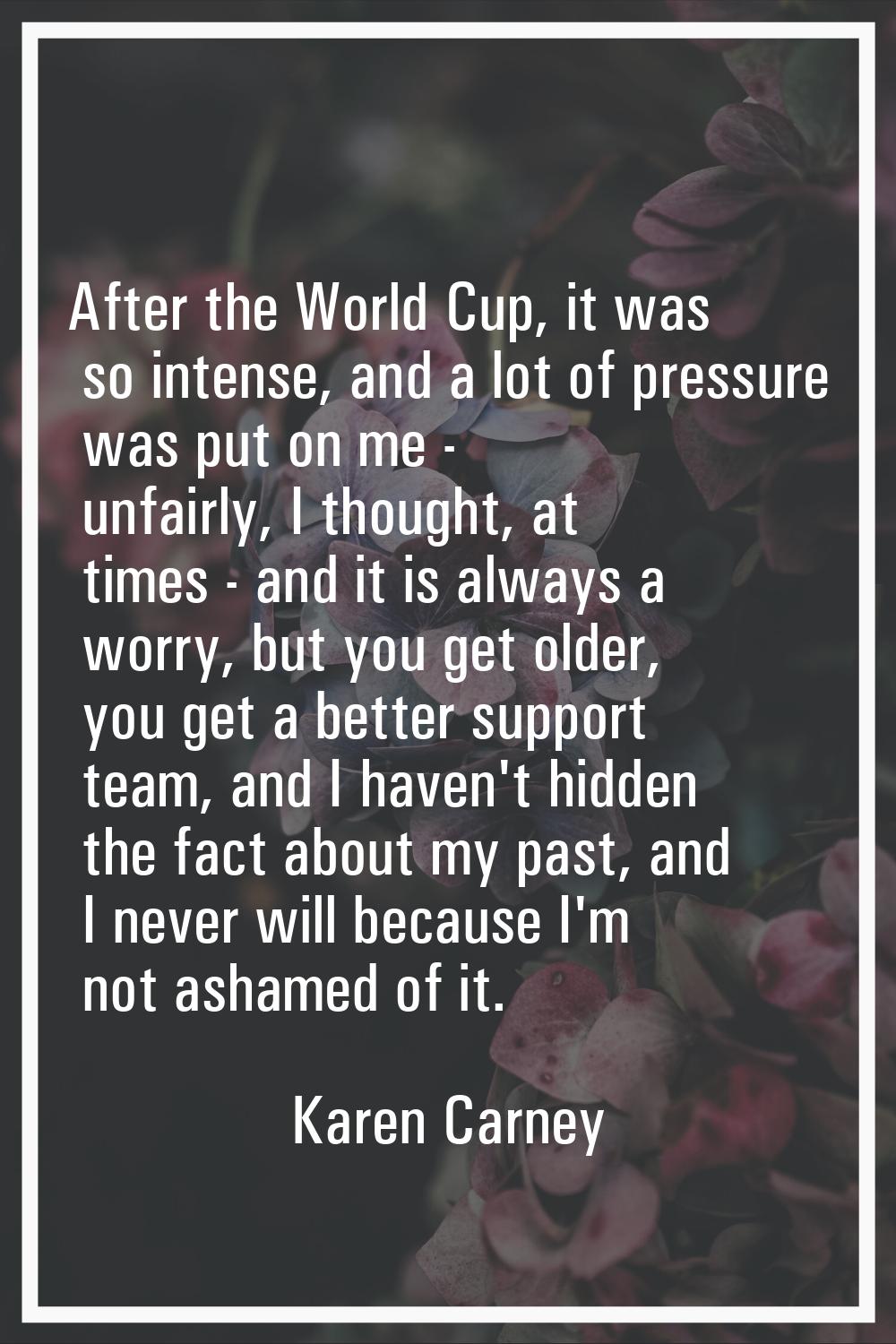 After the World Cup, it was so intense, and a lot of pressure was put on me - unfairly, I thought, 