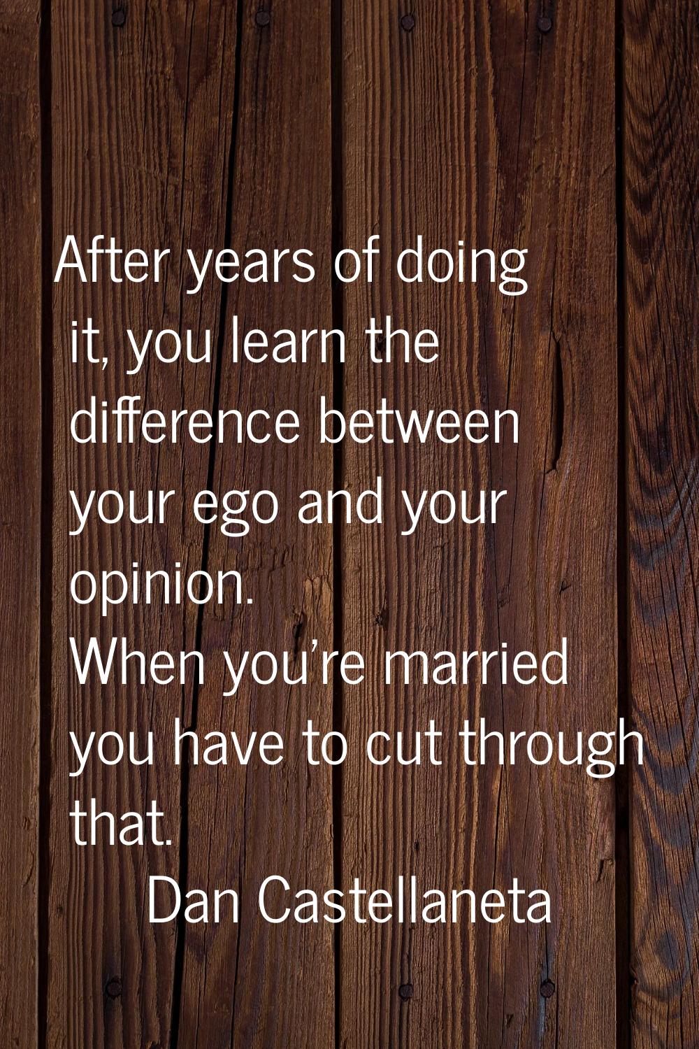 After years of doing it, you learn the difference between your ego and your opinion. When you're ma