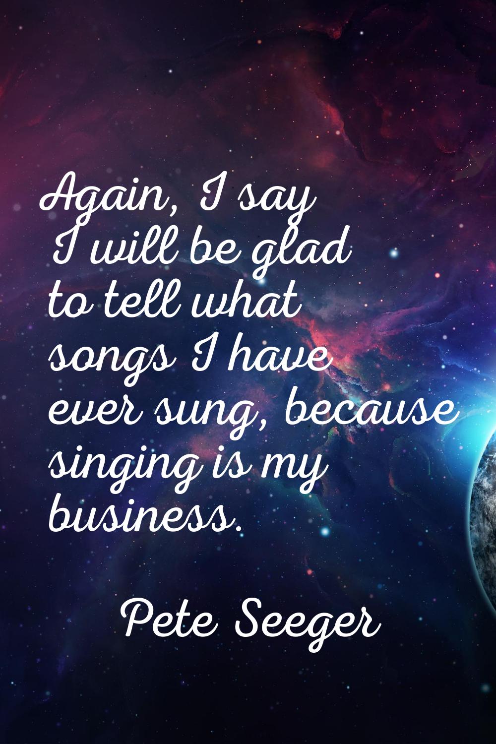 Again, I say I will be glad to tell what songs I have ever sung, because singing is my business.
