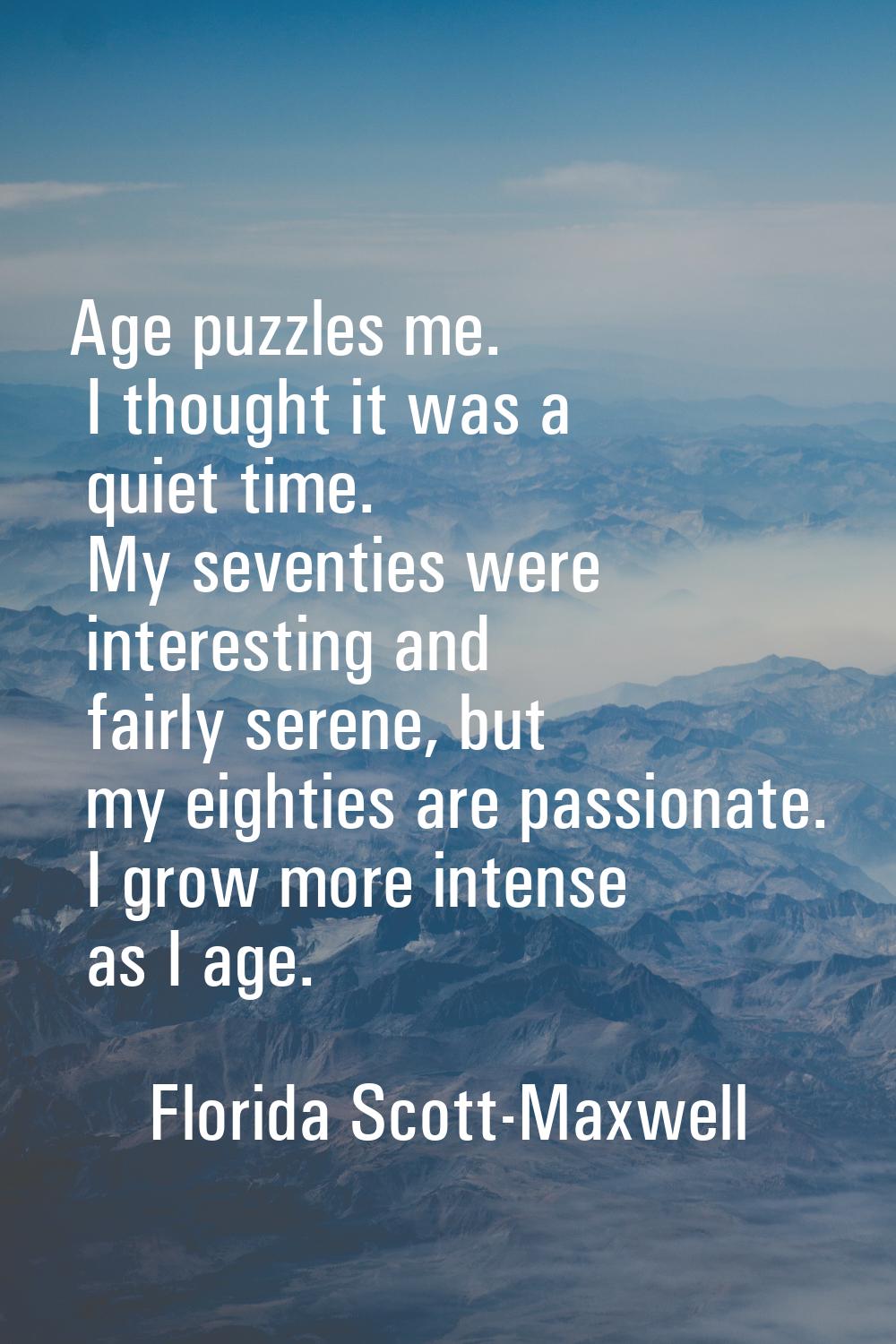 Age puzzles me. I thought it was a quiet time. My seventies were interesting and fairly serene, but