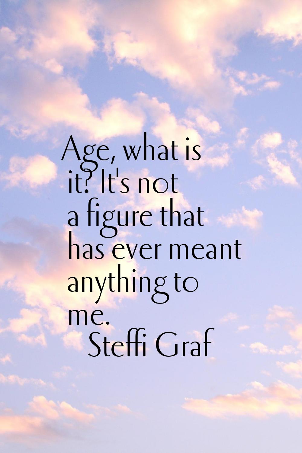 Age, what is it? It's not a figure that has ever meant anything to me.