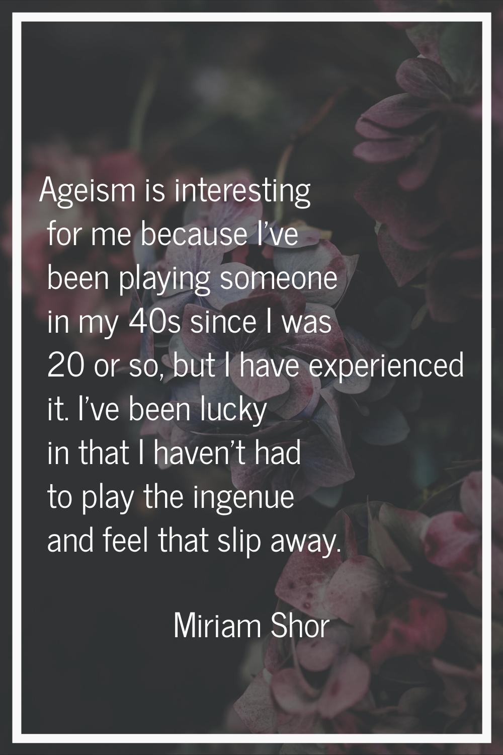 Ageism is interesting for me because I've been playing someone in my 40s since I was 20 or so, but 