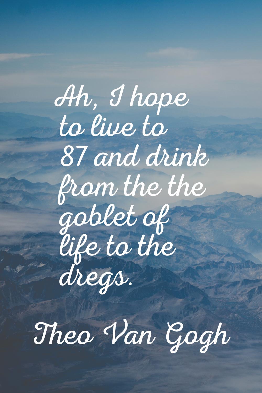 Ah, I hope to live to 87 and drink from the the goblet of life to the dregs.
