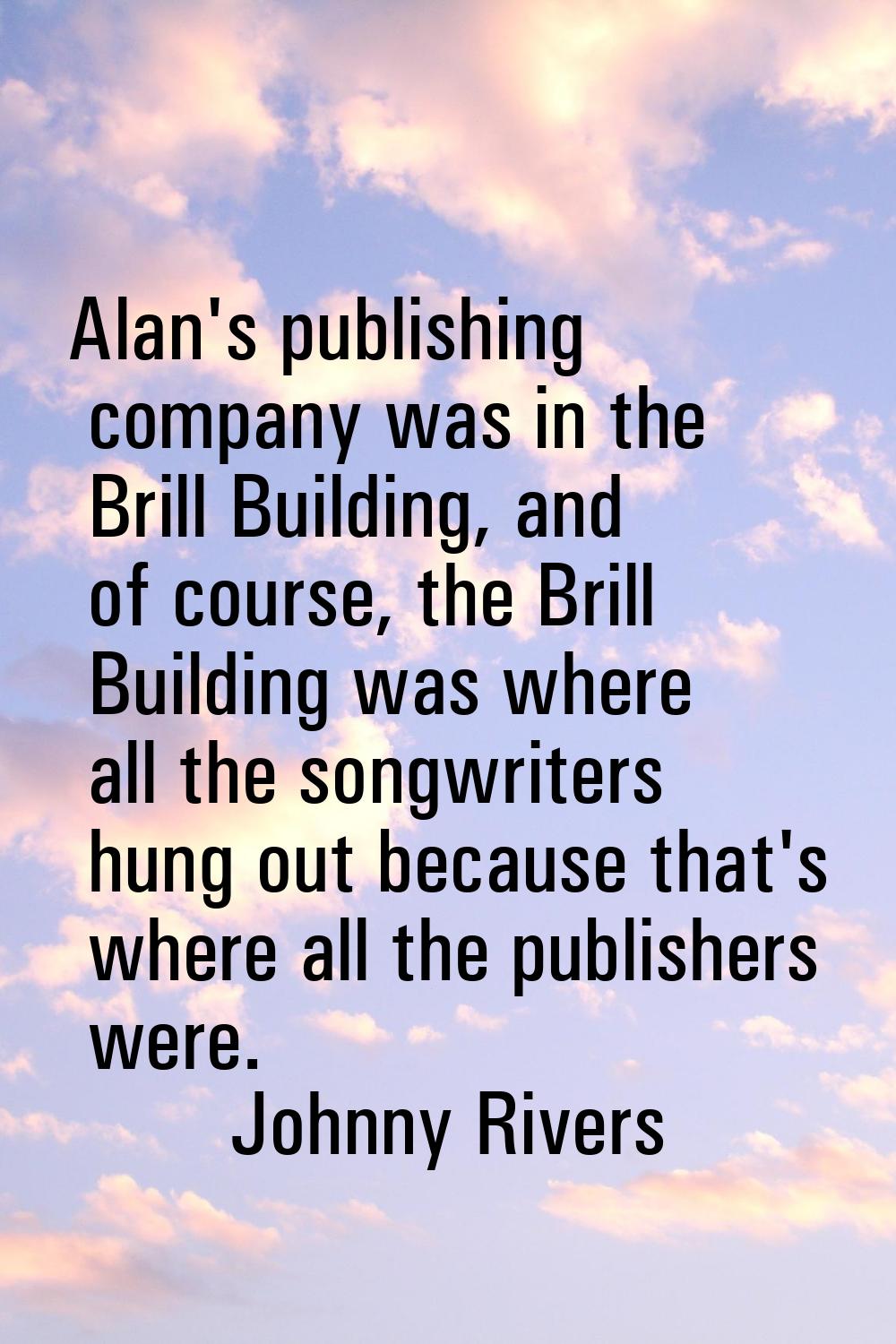 Alan's publishing company was in the Brill Building, and of course, the Brill Building was where al
