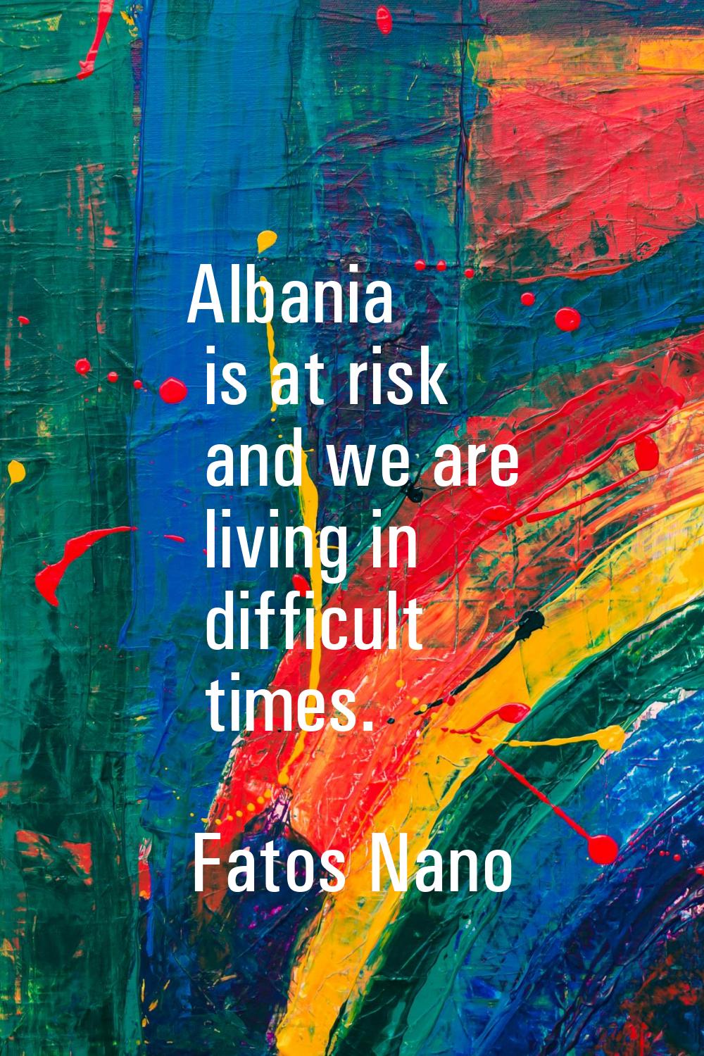 Albania is at risk and we are living in difficult times.