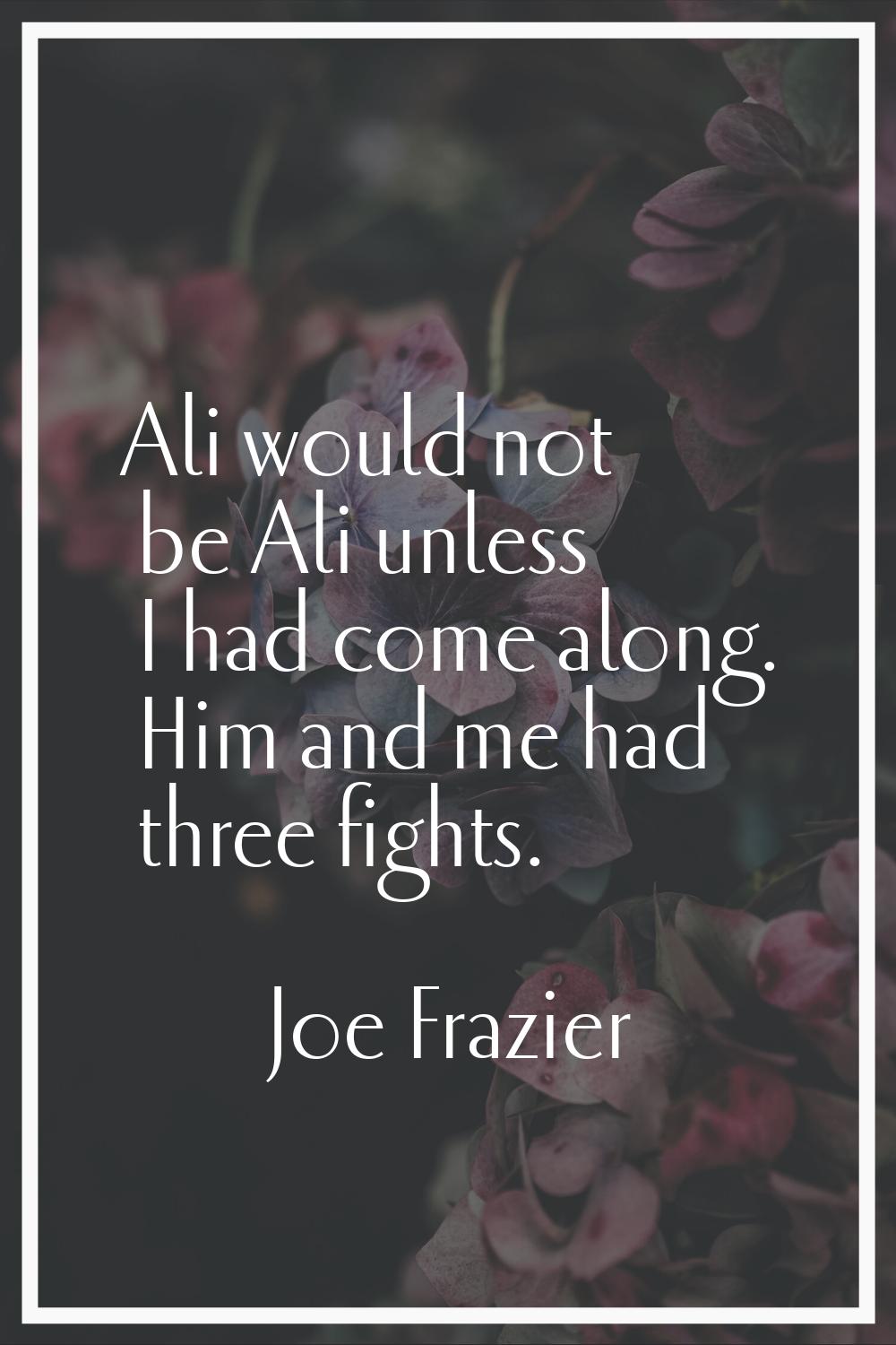 Ali would not be Ali unless I had come along. Him and me had three fights.