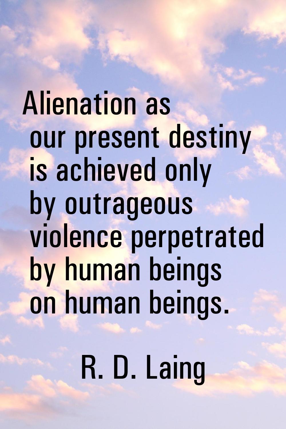 Alienation as our present destiny is achieved only by outrageous violence perpetrated by human bein