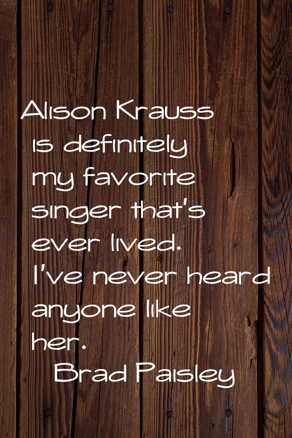 Alison Krauss is definitely my favorite singer that's ever lived. I've never heard anyone like her.