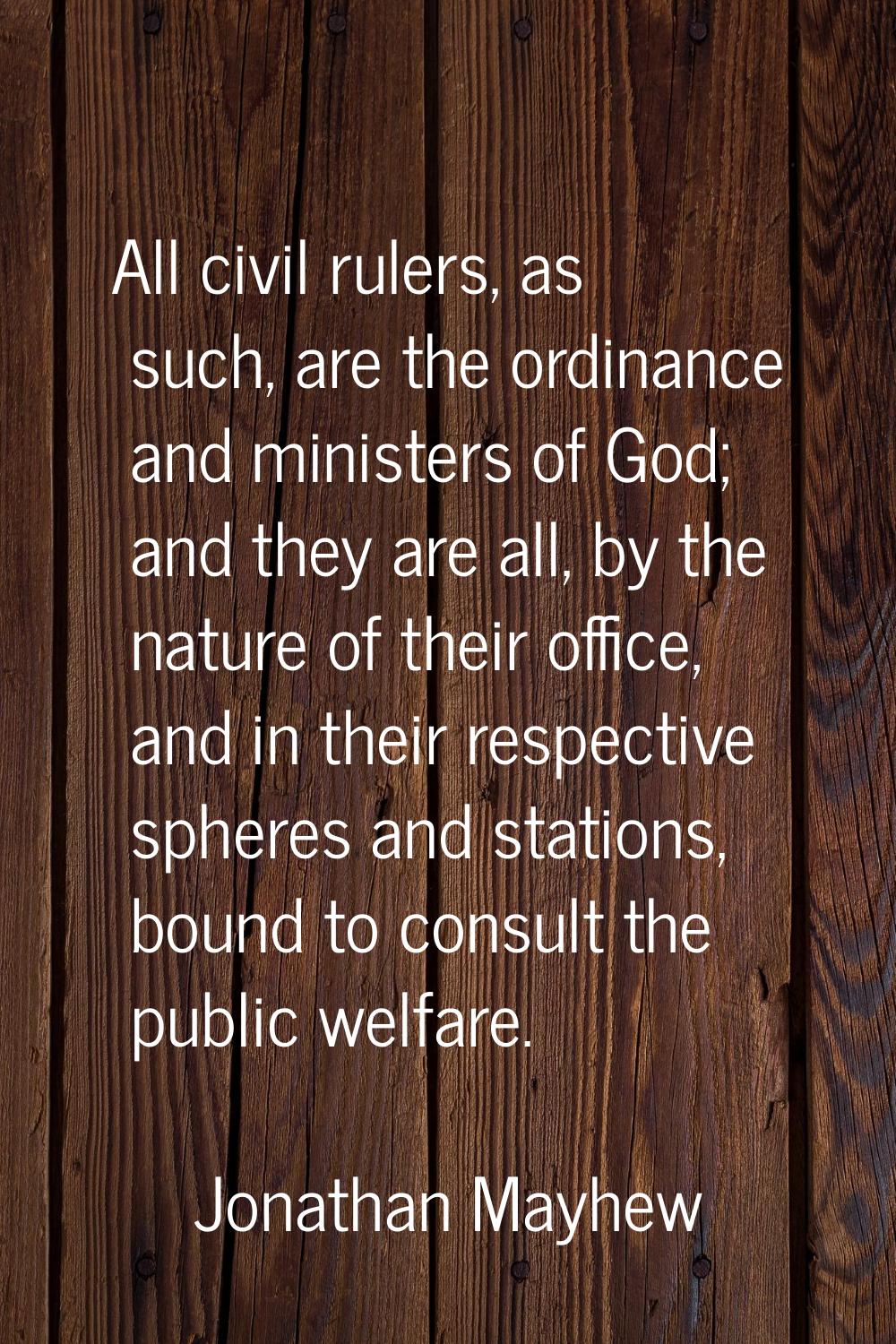 All civil rulers, as such, are the ordinance and ministers of God; and they are all, by the nature 