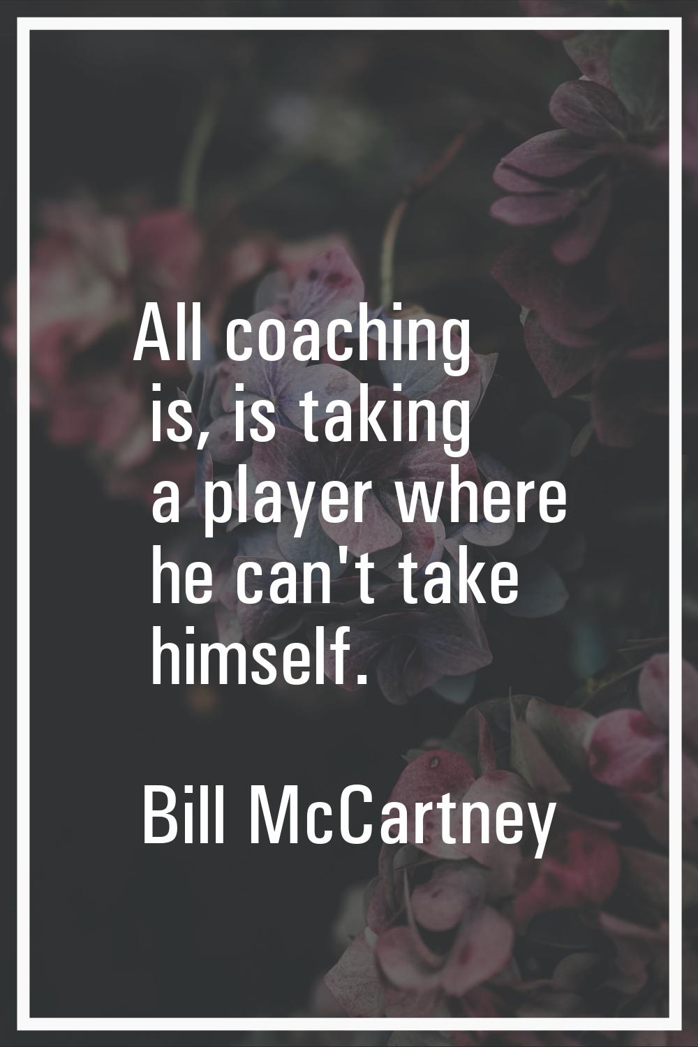 All coaching is, is taking a player where he can't take himself.