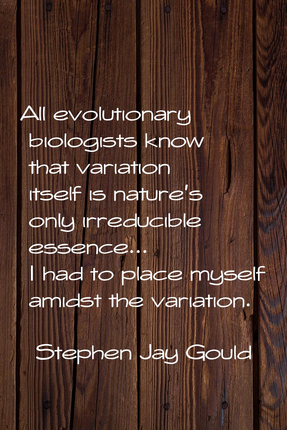 All evolutionary biologists know that variation itself is nature's only irreducible essence... I ha