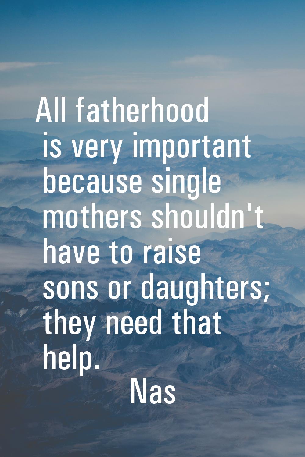 All fatherhood is very important because single mothers shouldn't have to raise sons or daughters; 