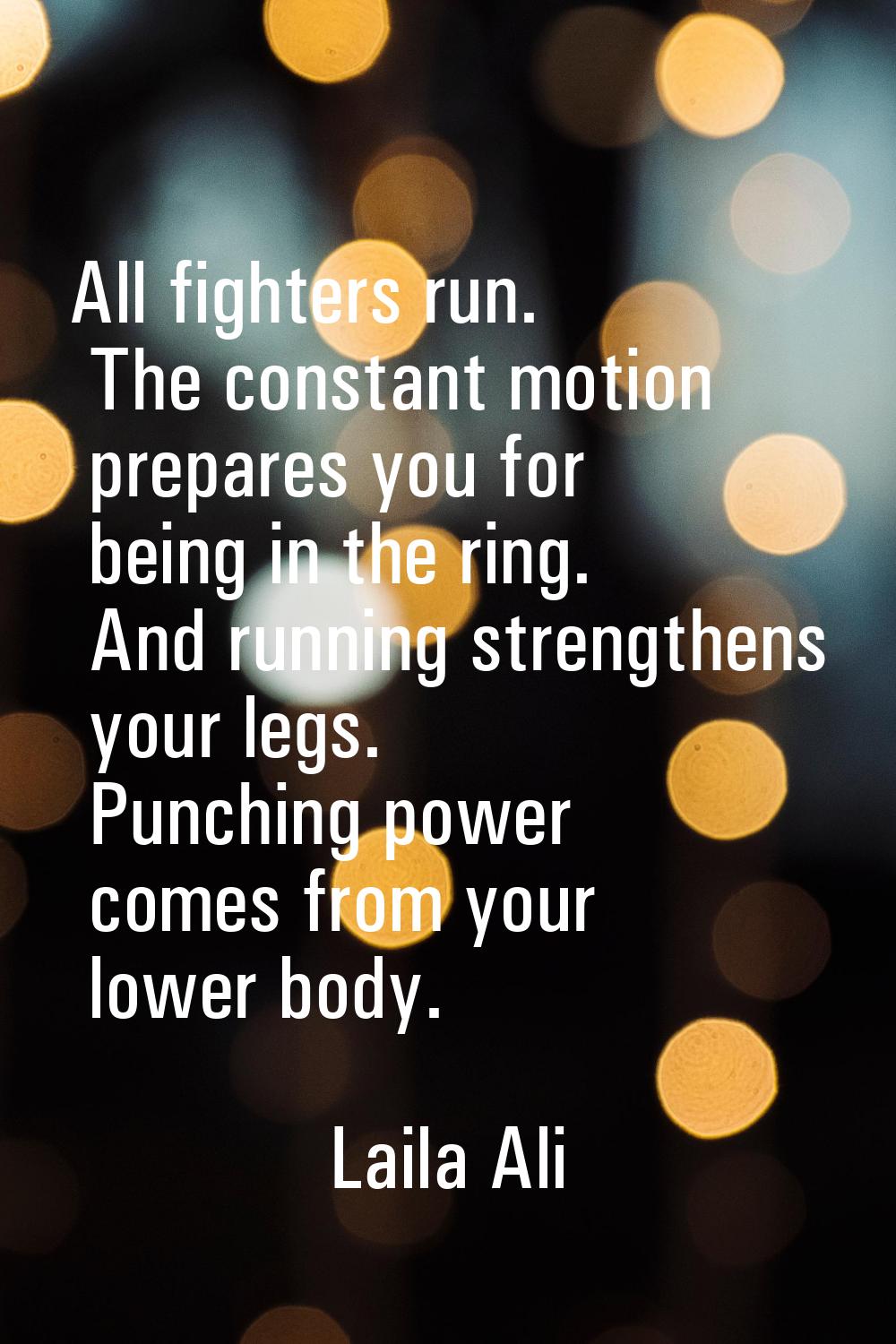 All fighters run. The constant motion prepares you for being in the ring. And running strengthens y