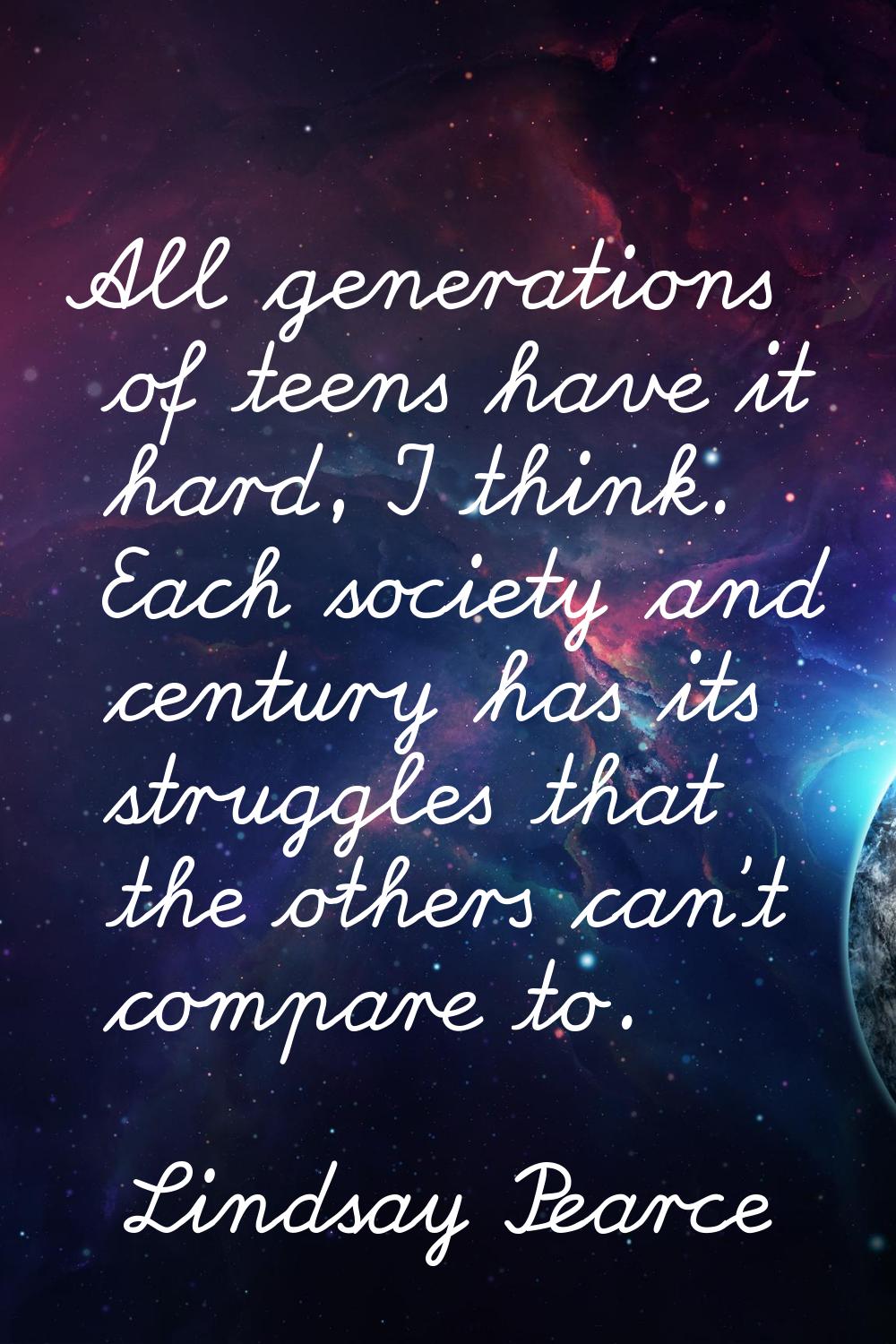 All generations of teens have it hard, I think. Each society and century has its struggles that the