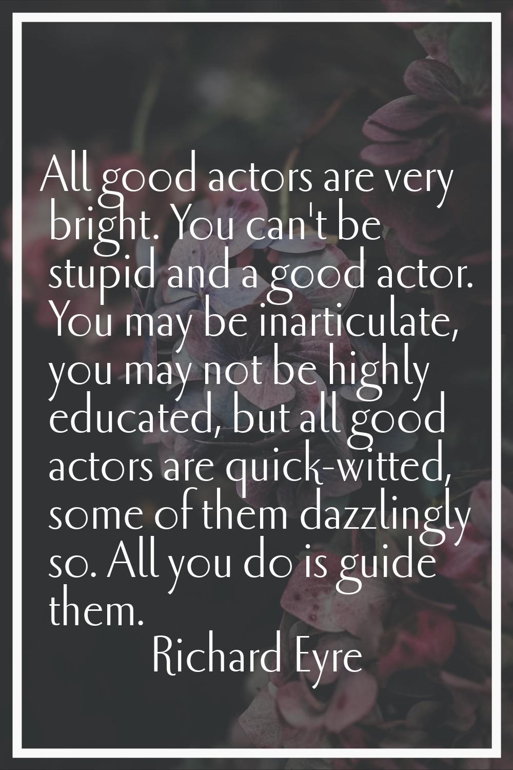 All good actors are very bright. You can't be stupid and a good actor. You may be inarticulate, you