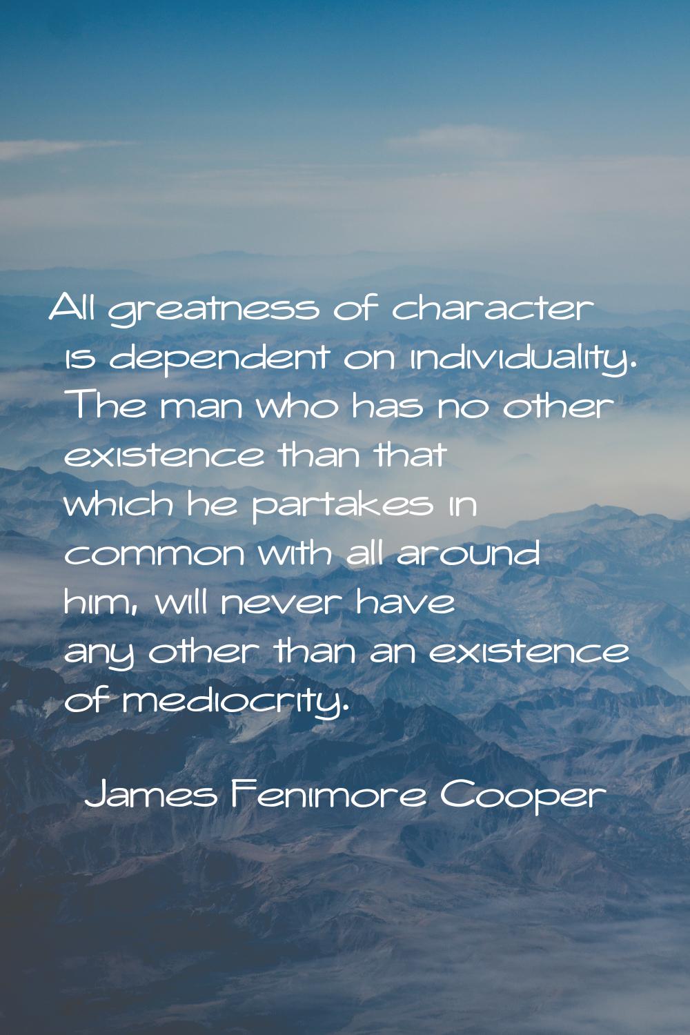 All greatness of character is dependent on individuality. The man who has no other existence than t