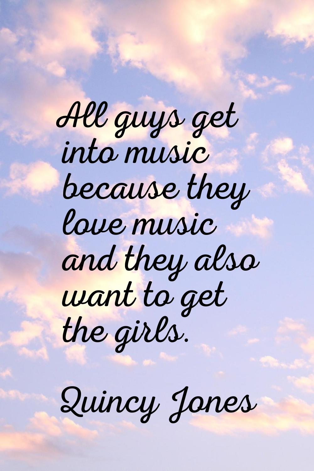 All guys get into music because they love music and they also want to get the girls.