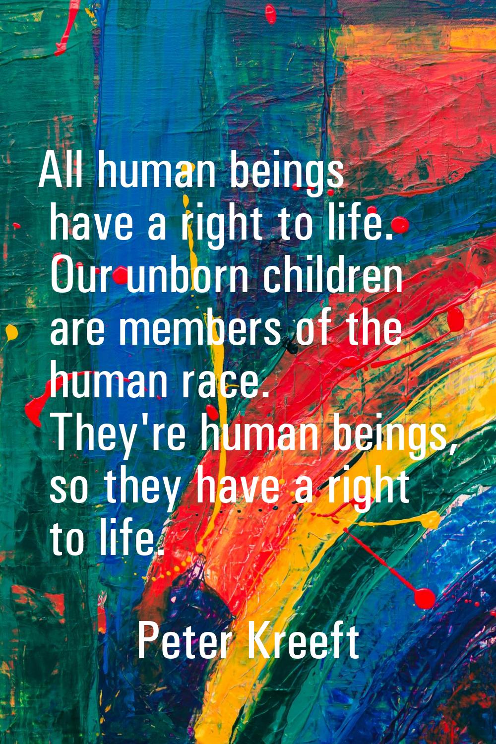 All human beings have a right to life. Our unborn children are members of the human race. They're h