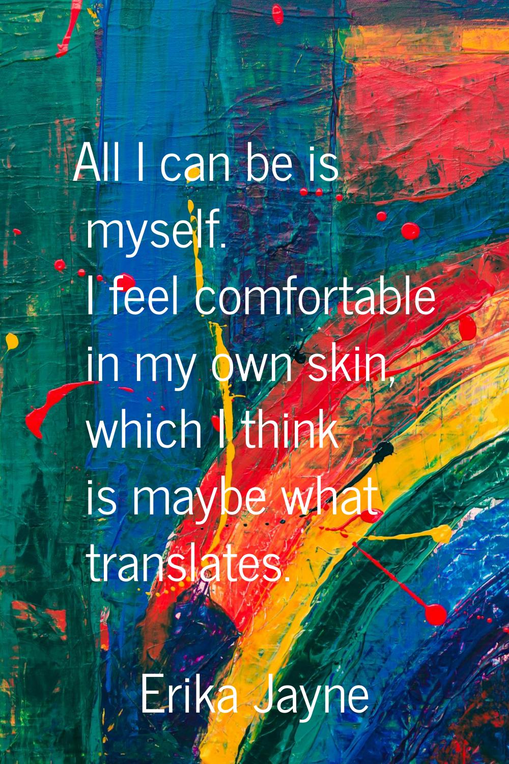 All I can be is myself. I feel comfortable in my own skin, which I think is maybe what translates.