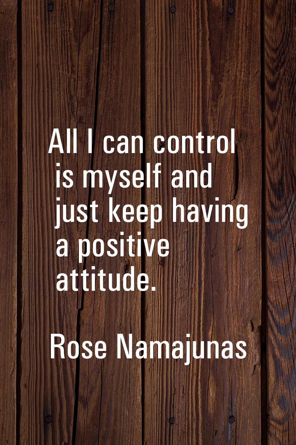 All I can control is myself and just keep having a positive attitude.