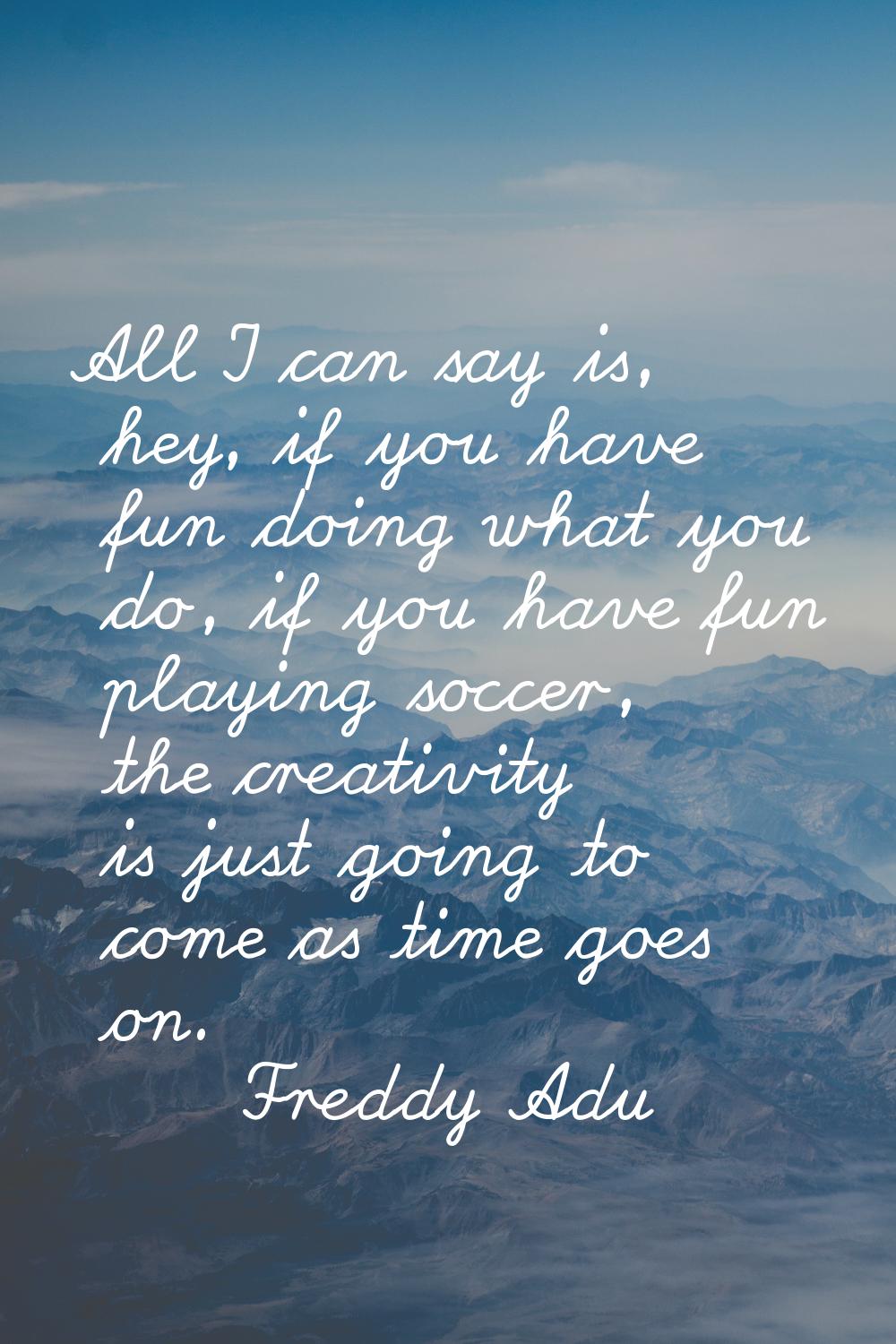 All I can say is, hey, if you have fun doing what you do, if you have fun playing soccer, the creat